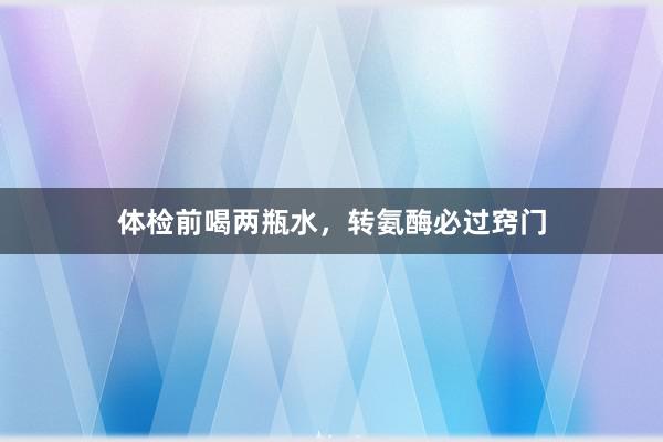 体检前喝两瓶水，转氨酶必过窍门