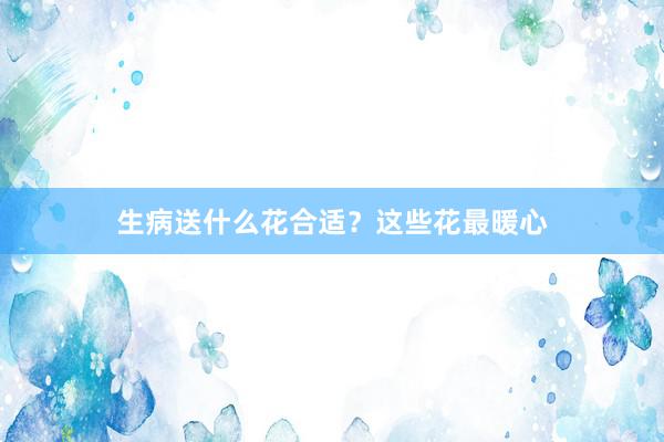 生病送什么花合适？这些花最暖心