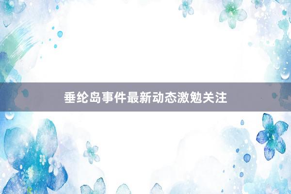 垂纶岛事件最新动态激勉关注