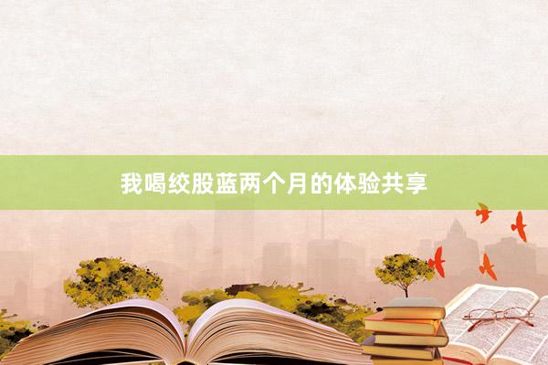 我喝绞股蓝两个月的体验共享
