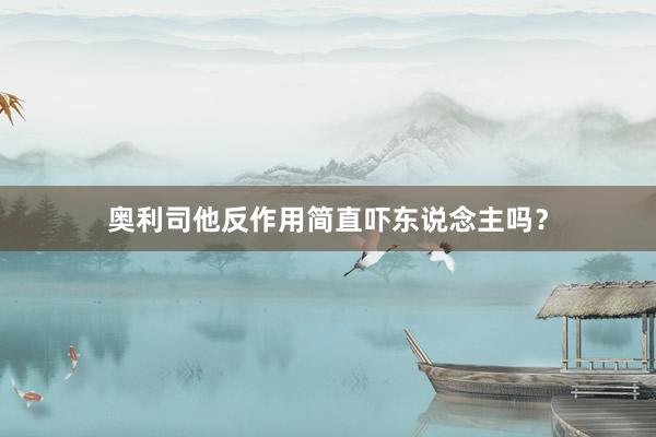 奥利司他反作用简直吓东说念主吗？