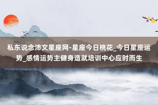私东说念沛文星座网-星座今日桃花_今日星座运势_感情运势主健身造就培训中心应时而生